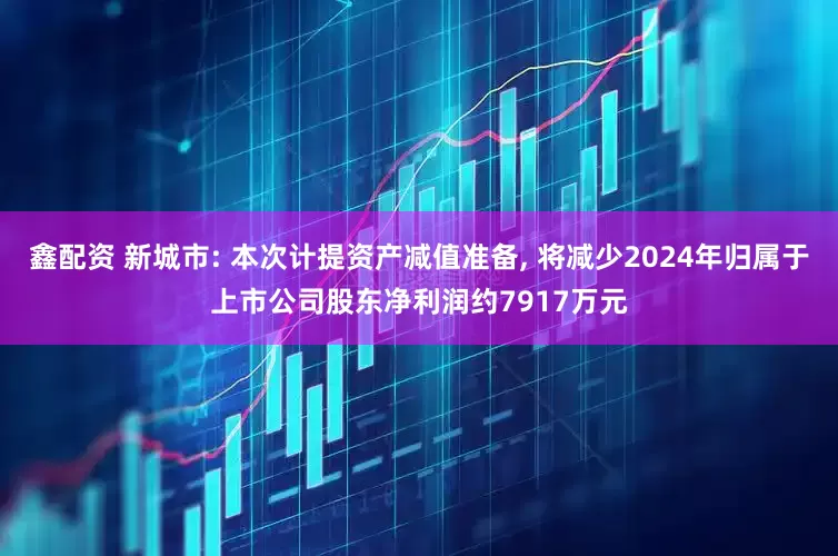 鑫配资 新城市: 本次计提资产减值准备, 将减少2024年归属于上市公司股东净利润约7917万元