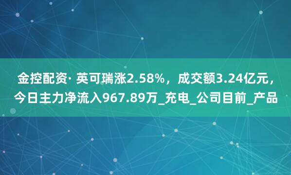 金控配资· 英可瑞涨2.58%，成交额3.24亿元，今日主力净流入967.89万_充电_公司目前_产品