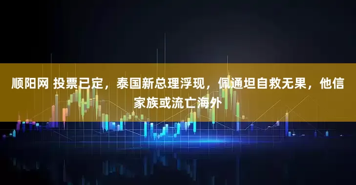 顺阳网 投票已定，泰国新总理浮现，佩通坦自救无果，他信家族或流亡海外
