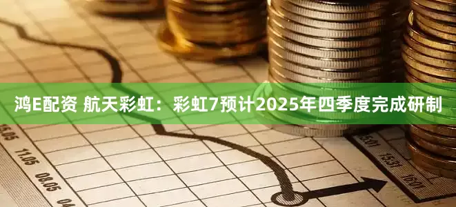 鸿E配资 航天彩虹：彩虹7预计2025年四季度完成研制