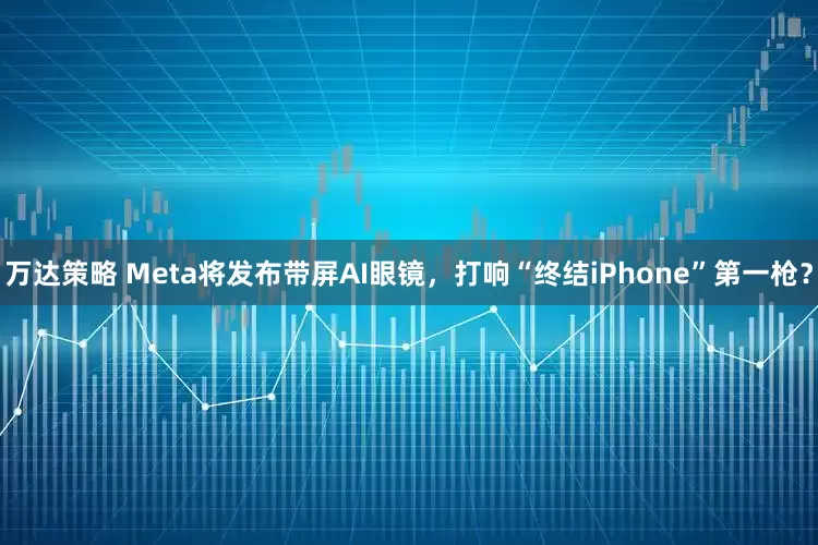万达策略 Meta将发布带屏AI眼镜，打响“终结iPhone”第一枪？