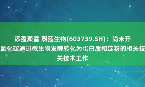 添盈聚富 蔚蓝生物(603739.SH)：尚未开展将二氧化碳通过微生物发酵转化为蛋白质和淀粉的相关技术工作