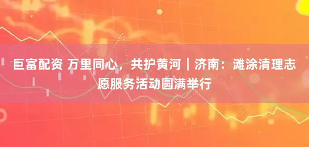 巨富配资 万里同心，共护黄河｜济南：滩涂清理志愿服务活动圆满举行